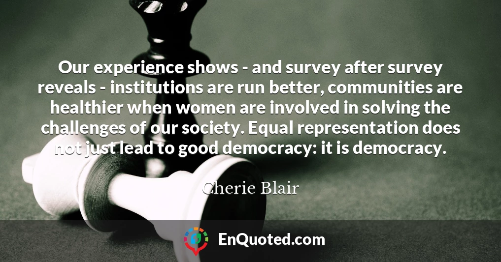 Our experience shows - and survey after survey reveals - institutions are run better, communities are healthier when women are involved in solving the challenges of our society. Equal representation does not just lead to good democracy: it is democracy.