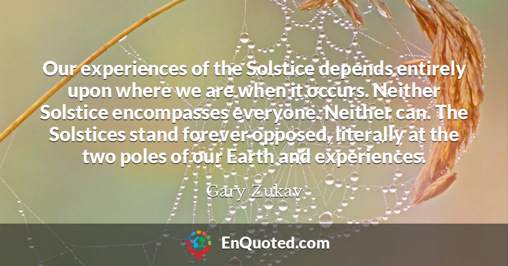 Our experiences of the Solstice depends entirely upon where we are when it occurs. Neither Solstice encompasses everyone. Neither can. The Solstices stand forever opposed, literally at the two poles of our Earth and experiences.
