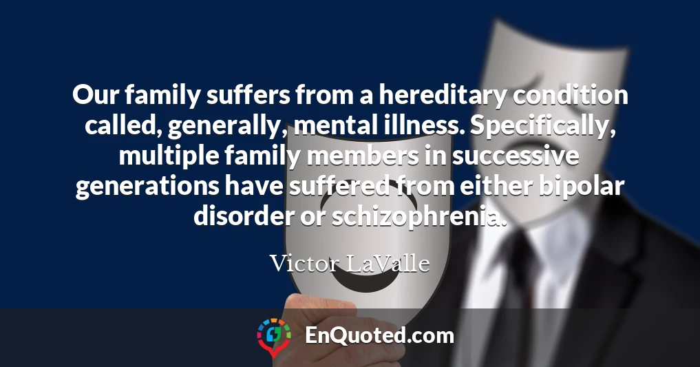 Our family suffers from a hereditary condition called, generally, mental illness. Specifically, multiple family members in successive generations have suffered from either bipolar disorder or schizophrenia.