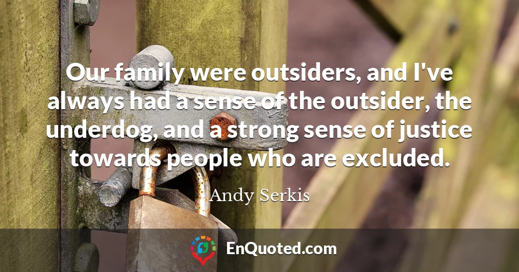 Our family were outsiders, and I've always had a sense of the outsider, the underdog, and a strong sense of justice towards people who are excluded.