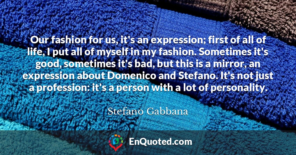 Our fashion for us, it's an expression; first of all of life, I put all of myself in my fashion. Sometimes it's good, sometimes it's bad, but this is a mirror, an expression about Domenico and Stefano. It's not just a profession: it's a person with a lot of personality.