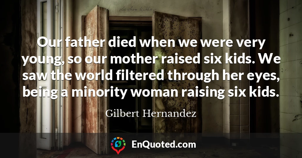 Our father died when we were very young, so our mother raised six kids. We saw the world filtered through her eyes, being a minority woman raising six kids.