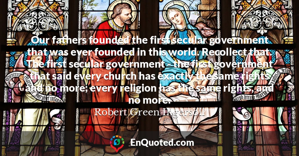 Our fathers founded the first secular government that was ever founded in this world. Recollect that. The first secular government - the first government that said every church has exactly the same rights and no more; every religion has the same rights, and no more.