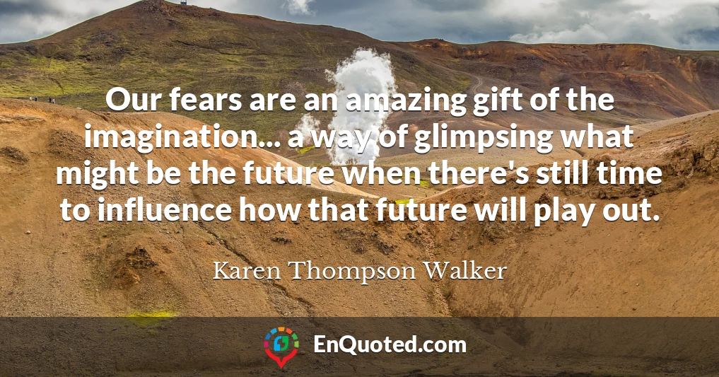 Our fears are an amazing gift of the imagination... a way of glimpsing what might be the future when there's still time to influence how that future will play out.