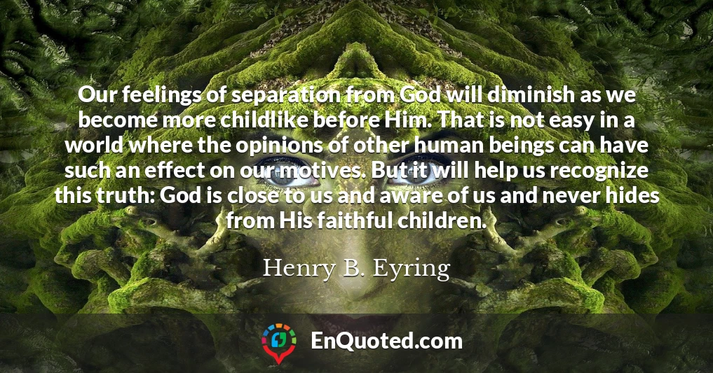 Our feelings of separation from God will diminish as we become more childlike before Him. That is not easy in a world where the opinions of other human beings can have such an effect on our motives. But it will help us recognize this truth: God is close to us and aware of us and never hides from His faithful children.