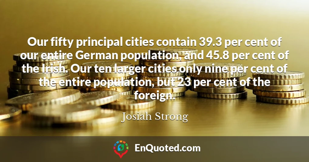 Our fifty principal cities contain 39.3 per cent of our entire German population, and 45.8 per cent of the Irish. Our ten larger cities only nine per cent of the entire population, but 23 per cent of the foreign.