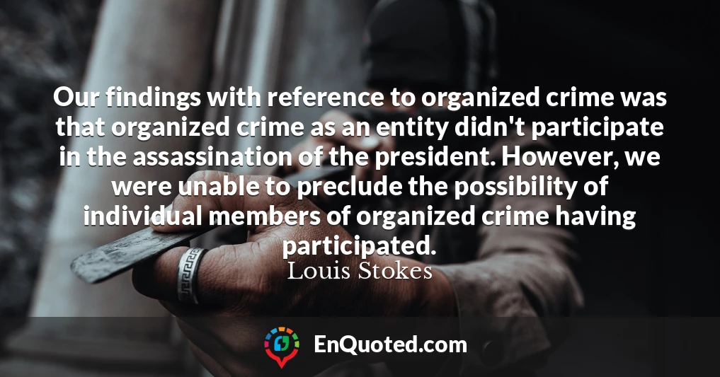 Our findings with reference to organized crime was that organized crime as an entity didn't participate in the assassination of the president. However, we were unable to preclude the possibility of individual members of organized crime having participated.
