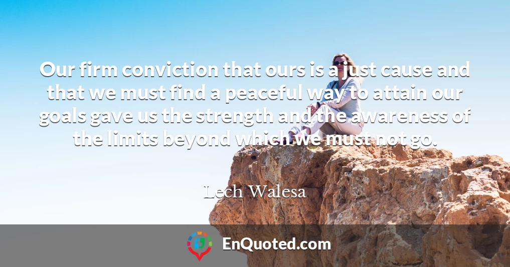 Our firm conviction that ours is a just cause and that we must find a peaceful way to attain our goals gave us the strength and the awareness of the limits beyond which we must not go.