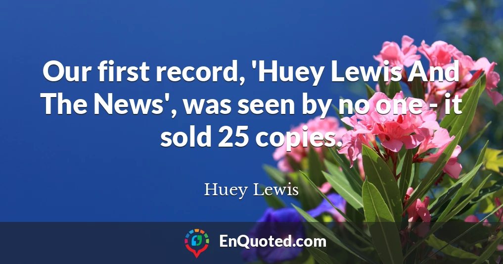 Our first record, 'Huey Lewis And The News', was seen by no one - it sold 25 copies.