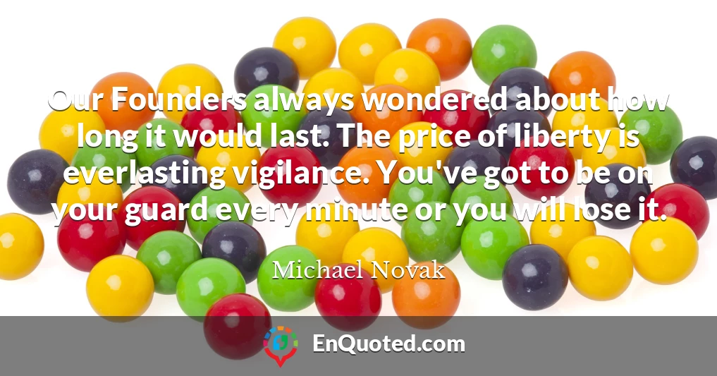 Our Founders always wondered about how long it would last. The price of liberty is everlasting vigilance. You've got to be on your guard every minute or you will lose it.