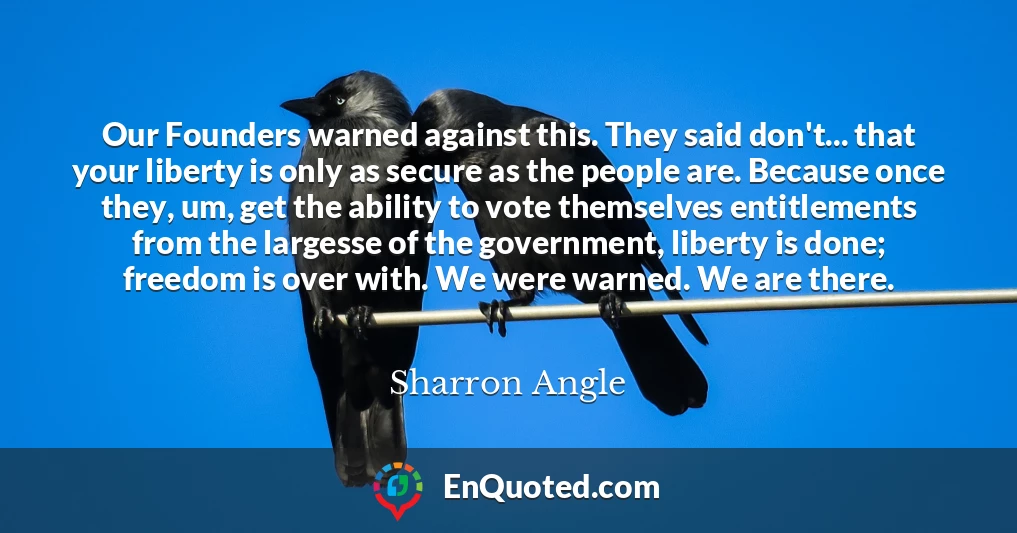 Our Founders warned against this. They said don't... that your liberty is only as secure as the people are. Because once they, um, get the ability to vote themselves entitlements from the largesse of the government, liberty is done; freedom is over with. We were warned. We are there.