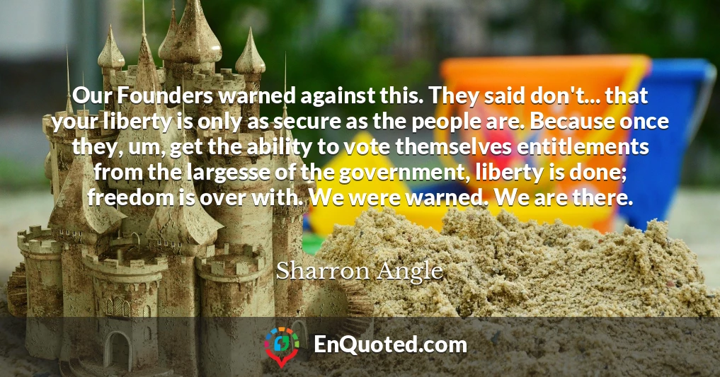 Our Founders warned against this. They said don't... that your liberty is only as secure as the people are. Because once they, um, get the ability to vote themselves entitlements from the largesse of the government, liberty is done; freedom is over with. We were warned. We are there.