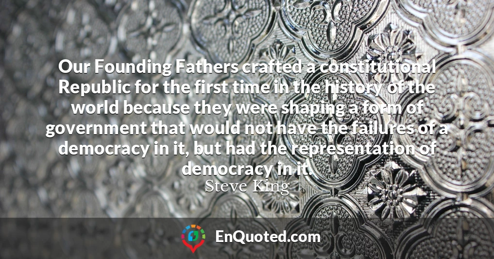 Our Founding Fathers crafted a constitutional Republic for the first time in the history of the world because they were shaping a form of government that would not have the failures of a democracy in it, but had the representation of democracy in it.