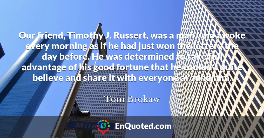 Our friend, Timothy J. Russert, was a man who awoke every morning as if he had just won the lottery the day before. He was determined to take full advantage of his good fortune that he couldn't quite believe and share it with everyone around him.