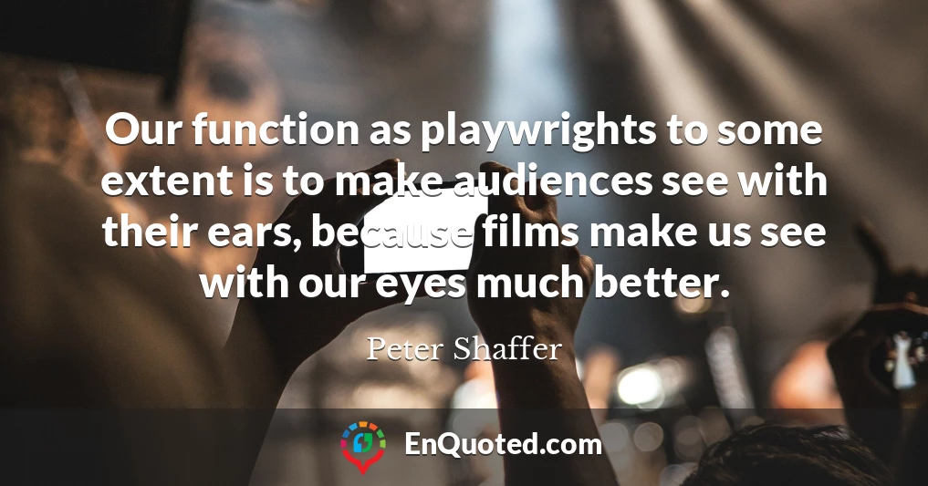 Our function as playwrights to some extent is to make audiences see with their ears, because films make us see with our eyes much better.