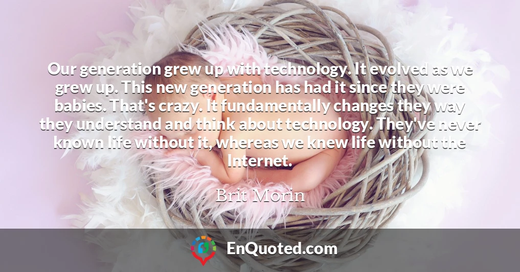 Our generation grew up with technology. It evolved as we grew up. This new generation has had it since they were babies. That's crazy. It fundamentally changes they way they understand and think about technology. They've never known life without it, whereas we knew life without the Internet.
