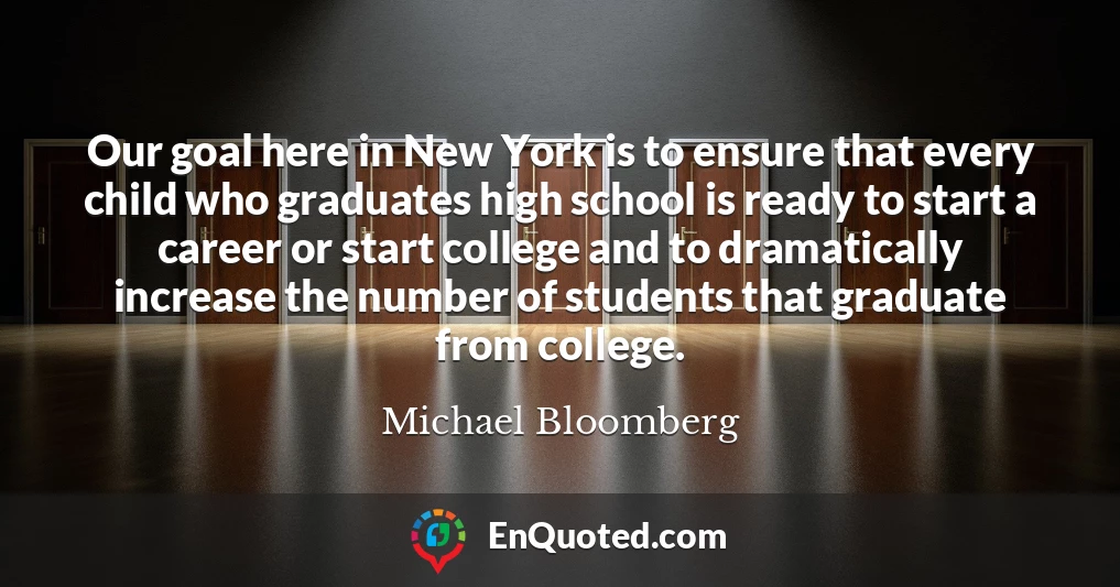 Our goal here in New York is to ensure that every child who graduates high school is ready to start a career or start college and to dramatically increase the number of students that graduate from college.