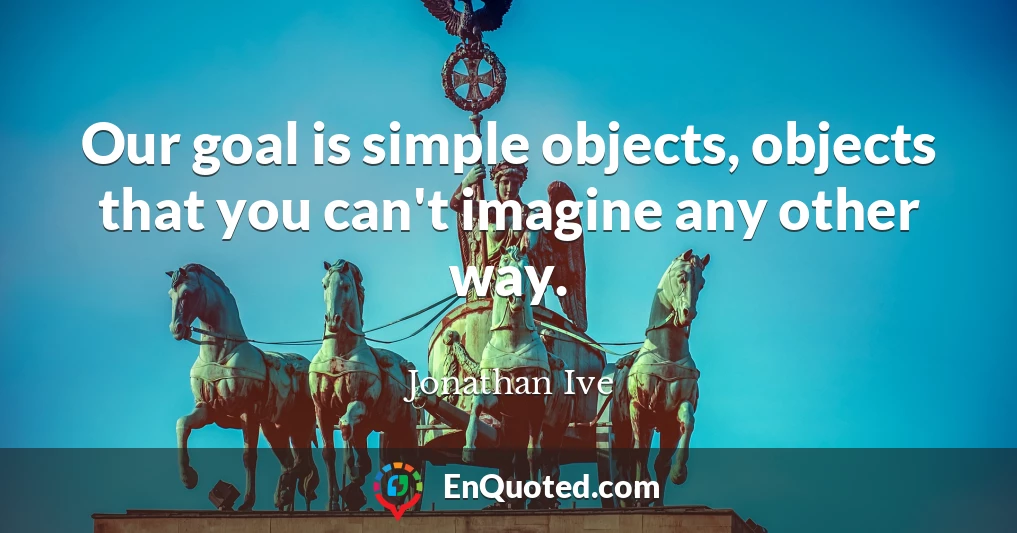 Our goal is simple objects, objects that you can't imagine any other way.