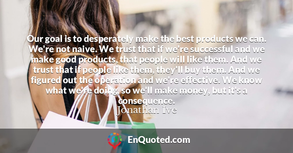 Our goal is to desperately make the best products we can. We're not naive. We trust that if we're successful and we make good products, that people will like them. And we trust that if people like them, they'll buy them. And we figured out the operation and we're effective. We know what we're doing, so we'll make money, but it's a consequence.