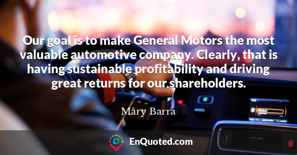 Our goal is to make General Motors the most valuable automotive company. Clearly, that is having sustainable profitability and driving great returns for our shareholders.