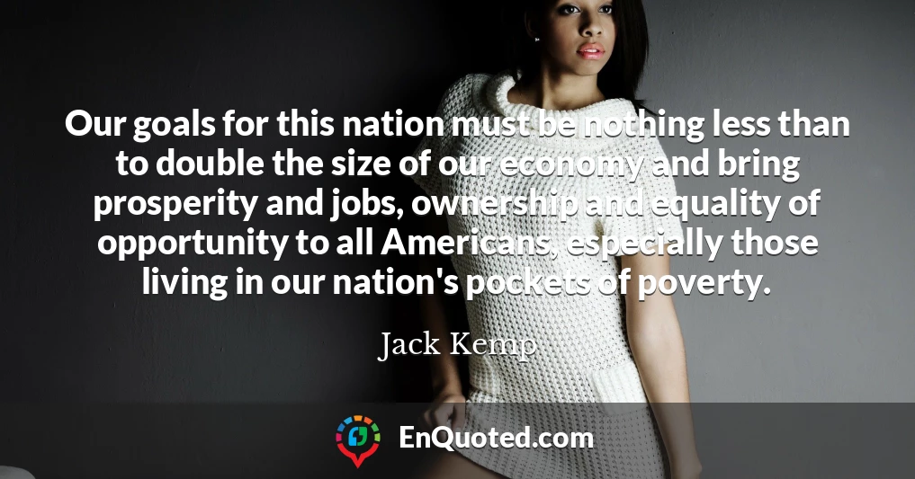 Our goals for this nation must be nothing less than to double the size of our economy and bring prosperity and jobs, ownership and equality of opportunity to all Americans, especially those living in our nation's pockets of poverty.