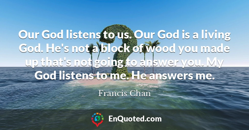 Our God listens to us. Our God is a living God. He's not a block of wood you made up that's not going to answer you. My God listens to me. He answers me.