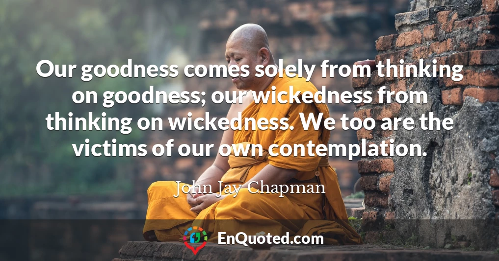 Our goodness comes solely from thinking on goodness; our wickedness from thinking on wickedness. We too are the victims of our own contemplation.