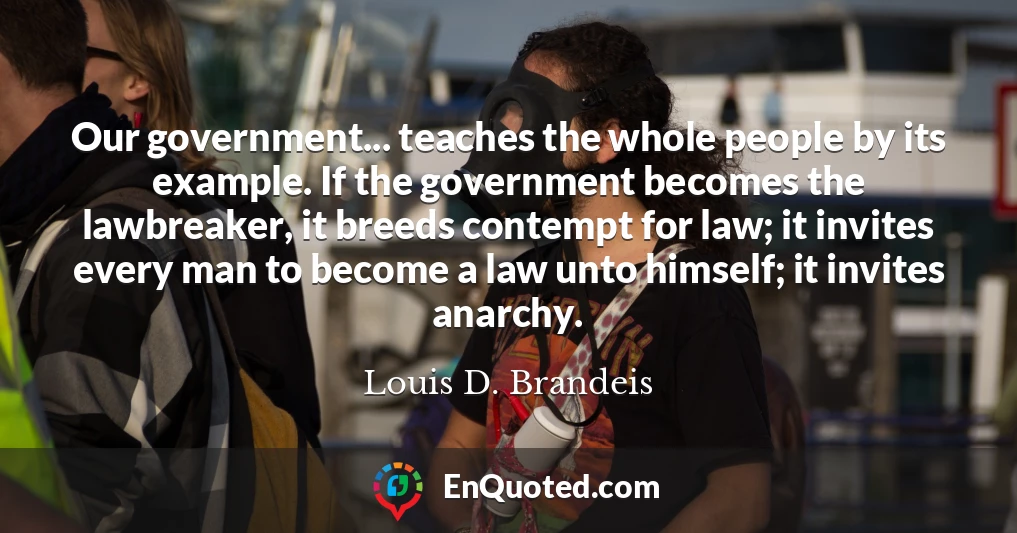 Our government... teaches the whole people by its example. If the government becomes the lawbreaker, it breeds contempt for law; it invites every man to become a law unto himself; it invites anarchy.
