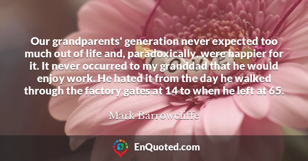 Our grandparents' generation never expected too much out of life and, paradoxically, were happier for it. It never occurred to my granddad that he would enjoy work. He hated it from the day he walked through the factory gates at 14 to when he left at 65.