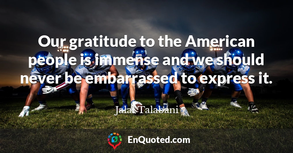 Our gratitude to the American people is immense and we should never be embarrassed to express it.