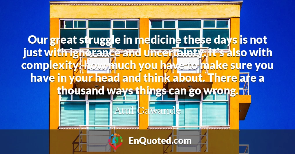 Our great struggle in medicine these days is not just with ignorance and uncertainty. It's also with complexity: how much you have to make sure you have in your head and think about. There are a thousand ways things can go wrong.