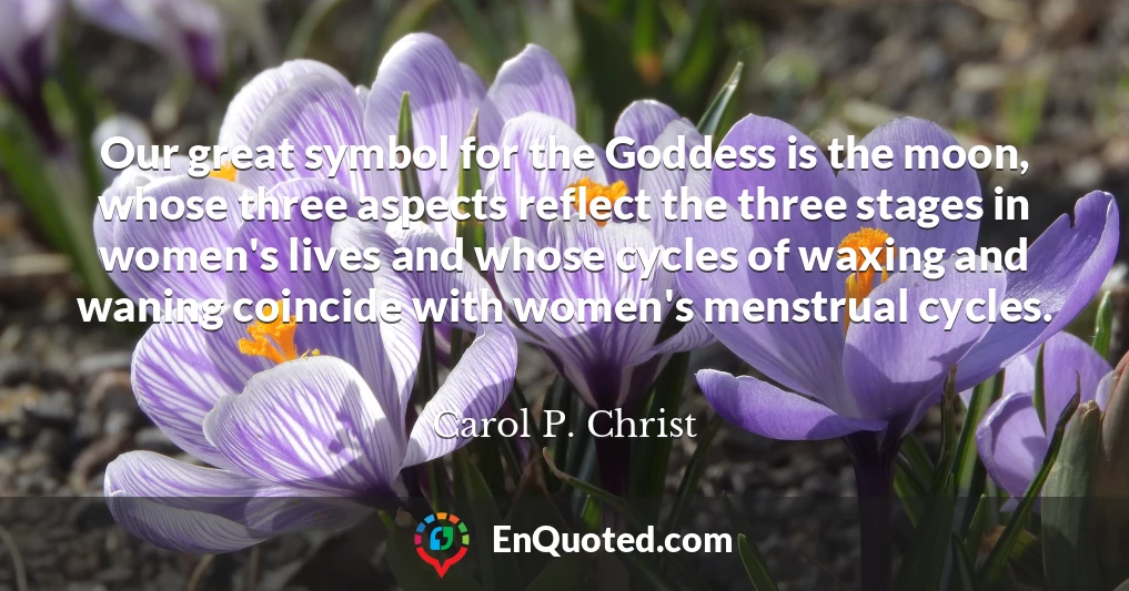 Our great symbol for the Goddess is the moon, whose three aspects reflect the three stages in women's lives and whose cycles of waxing and waning coincide with women's menstrual cycles.