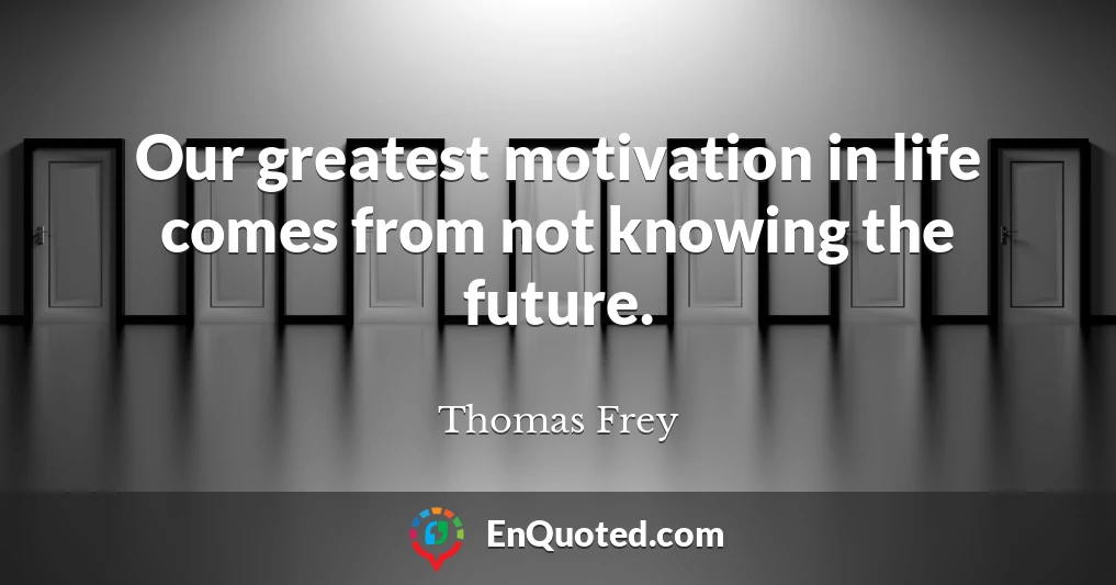 Our greatest motivation in life comes from not knowing the future.