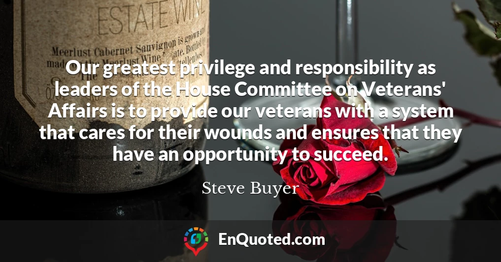 Our greatest privilege and responsibility as leaders of the House Committee on Veterans' Affairs is to provide our veterans with a system that cares for their wounds and ensures that they have an opportunity to succeed.