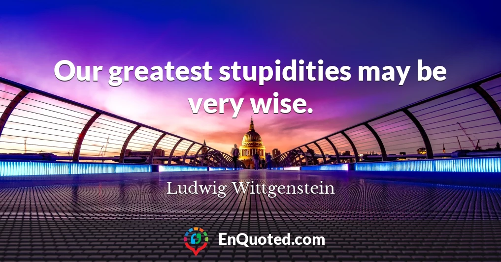 Our greatest stupidities may be very wise.