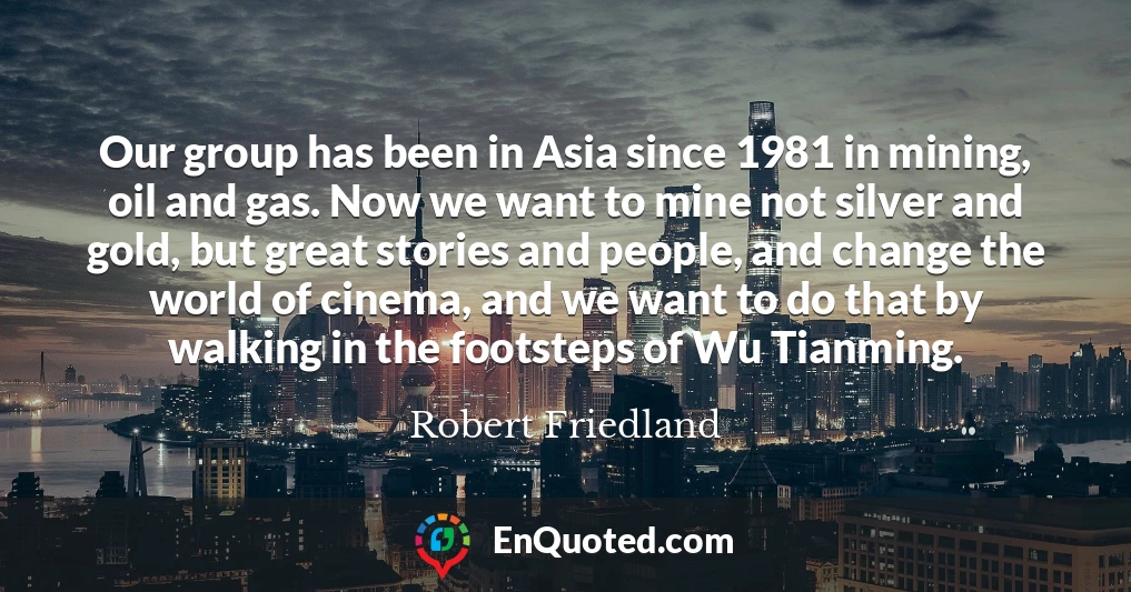 Our group has been in Asia since 1981 in mining, oil and gas. Now we want to mine not silver and gold, but great stories and people, and change the world of cinema, and we want to do that by walking in the footsteps of Wu Tianming.