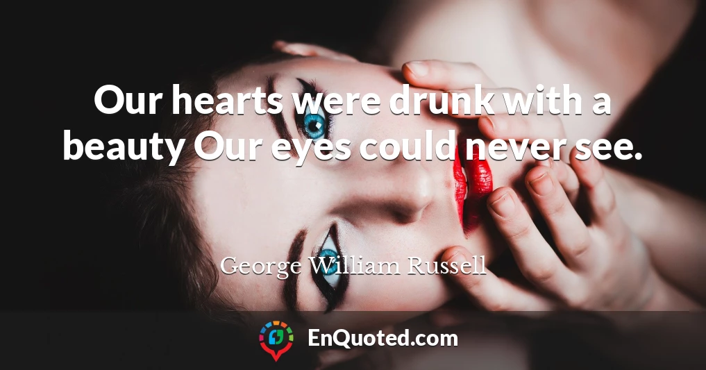 Our hearts were drunk with a beauty Our eyes could never see.