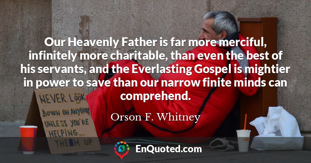 Our Heavenly Father is far more merciful, infinitely more charitable, than even the best of his servants, and the Everlasting Gospel is mightier in power to save than our narrow finite minds can comprehend.