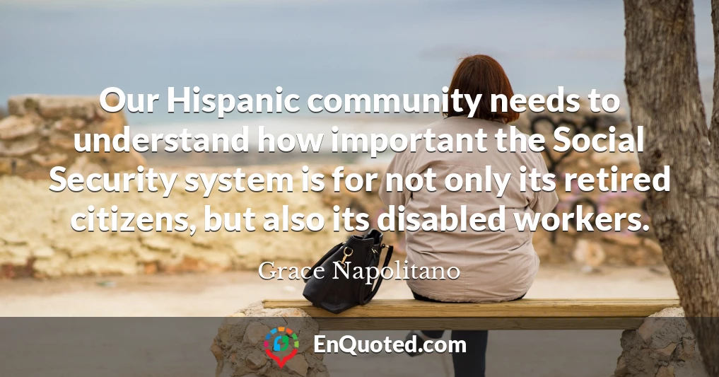 Our Hispanic community needs to understand how important the Social Security system is for not only its retired citizens, but also its disabled workers.