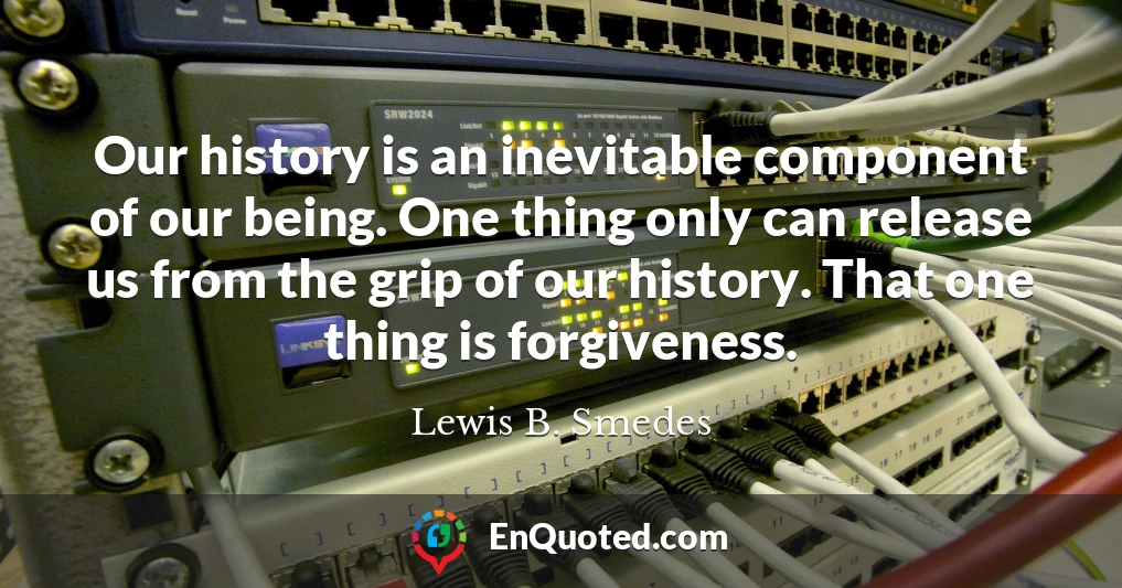 Our history is an inevitable component of our being. One thing only can release us from the grip of our history. That one thing is forgiveness.