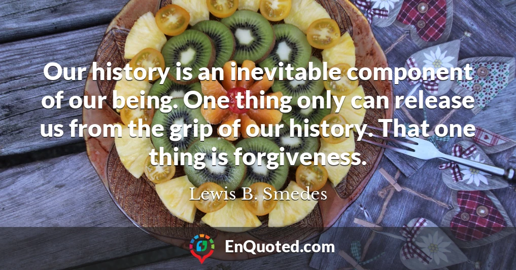 Our history is an inevitable component of our being. One thing only can release us from the grip of our history. That one thing is forgiveness.