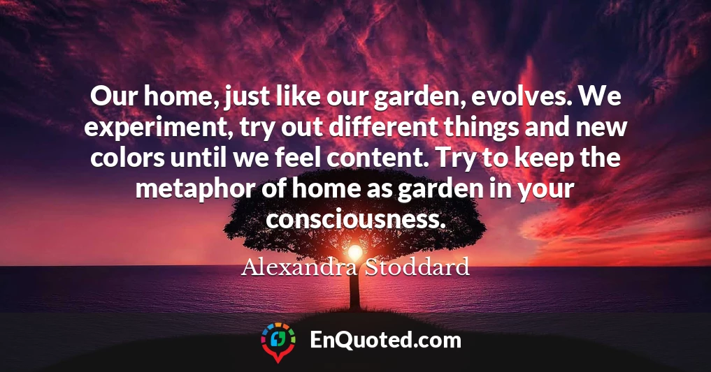 Our home, just like our garden, evolves. We experiment, try out different things and new colors until we feel content. Try to keep the metaphor of home as garden in your consciousness.