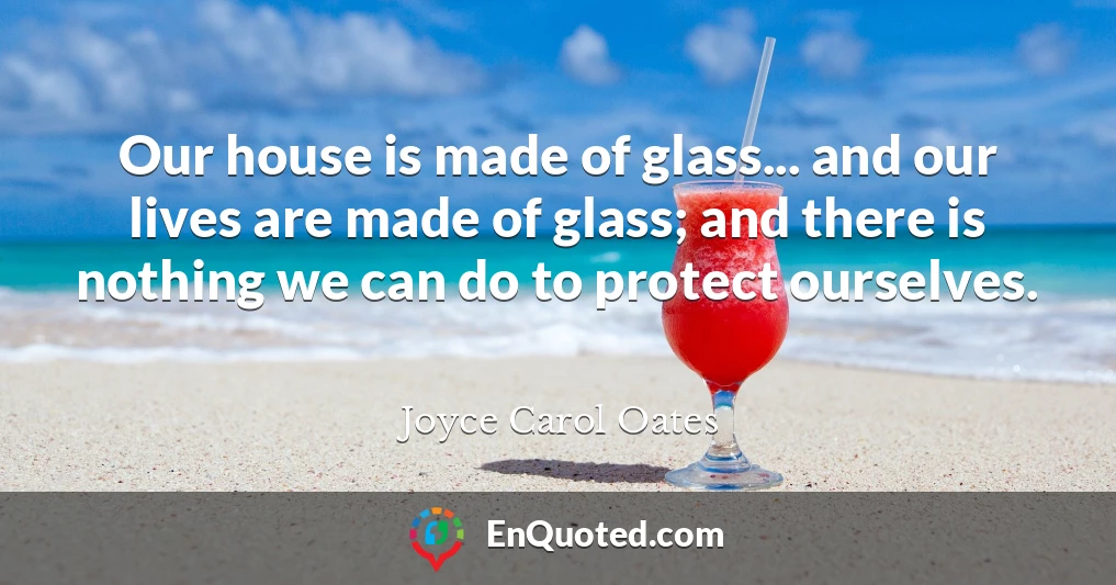 Our house is made of glass... and our lives are made of glass; and there is nothing we can do to protect ourselves.