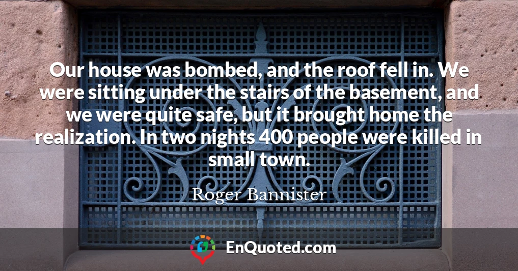 Our house was bombed, and the roof fell in. We were sitting under the stairs of the basement, and we were quite safe, but it brought home the realization. In two nights 400 people were killed in small town.