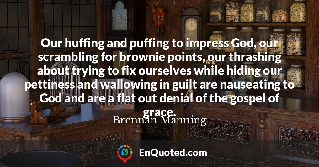 Our huffing and puffing to impress God, our scrambling for brownie points, our thrashing about trying to fix ourselves while hiding our pettiness and wallowing in guilt are nauseating to God and are a flat out denial of the gospel of grace.