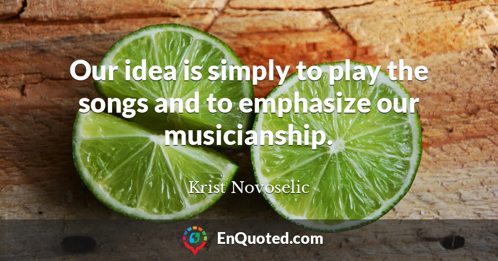 Our idea is simply to play the songs and to emphasize our musicianship.