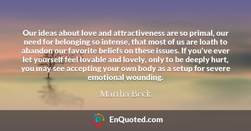 Our ideas about love and attractiveness are so primal, our need for belonging so intense, that most of us are loath to abandon our favorite beliefs on these issues. If you've ever let yourself feel lovable and lovely, only to be deeply hurt, you may see accepting your own body as a setup for severe emotional wounding.
