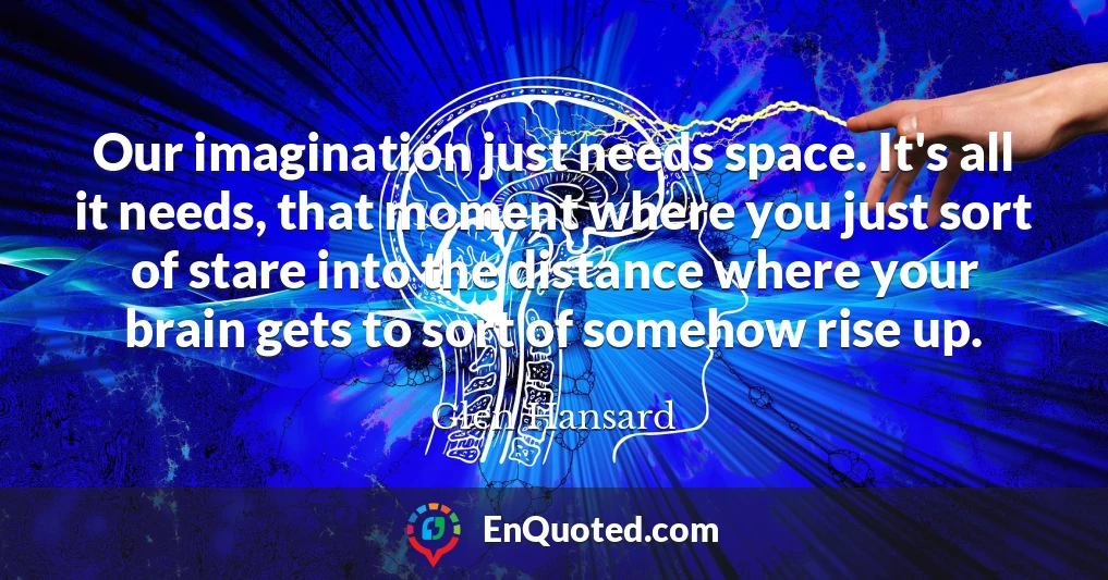 Our imagination just needs space. It's all it needs, that moment where you just sort of stare into the distance where your brain gets to sort of somehow rise up.