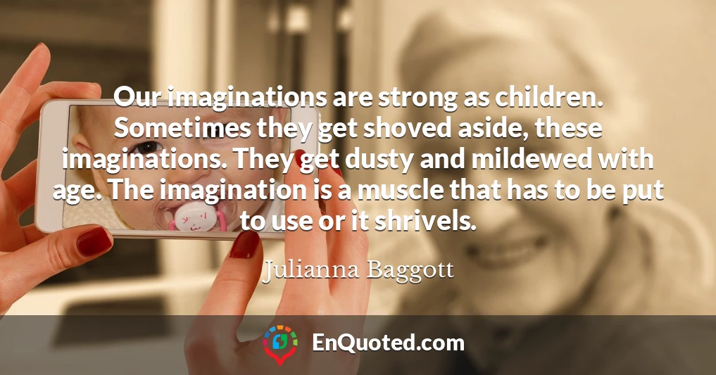 Our imaginations are strong as children. Sometimes they get shoved aside, these imaginations. They get dusty and mildewed with age. The imagination is a muscle that has to be put to use or it shrivels.