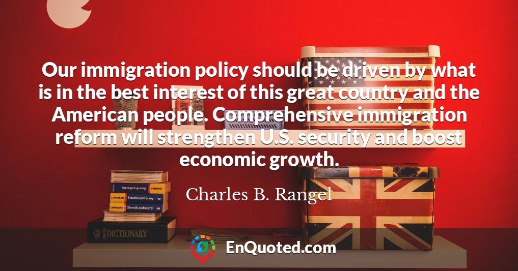 Our immigration policy should be driven by what is in the best interest of this great country and the American people. Comprehensive immigration reform will strengthen U.S. security and boost economic growth.